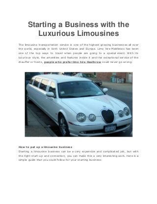 Starting a Business with the
Luxurious Limousines
The limousine transportation service is one of the highest growing businesses all over
the world, especially in both United States and Europe. Limo hire Middlesex has been
one of the top ways to travel when people are going to a special event. With its
luxurious style, the amenities and features inside it and the exceptional service of the
chauffer or hosts, people who prefer limo hire Heathrow could never go wrong.
How to put up a limousine business
Starting a limousine business can be a very expensive and complicated job, but with
the right start-up and connection, you can make this a very interesting work. Here is a
simple guide that you could follow for your starting business:
 