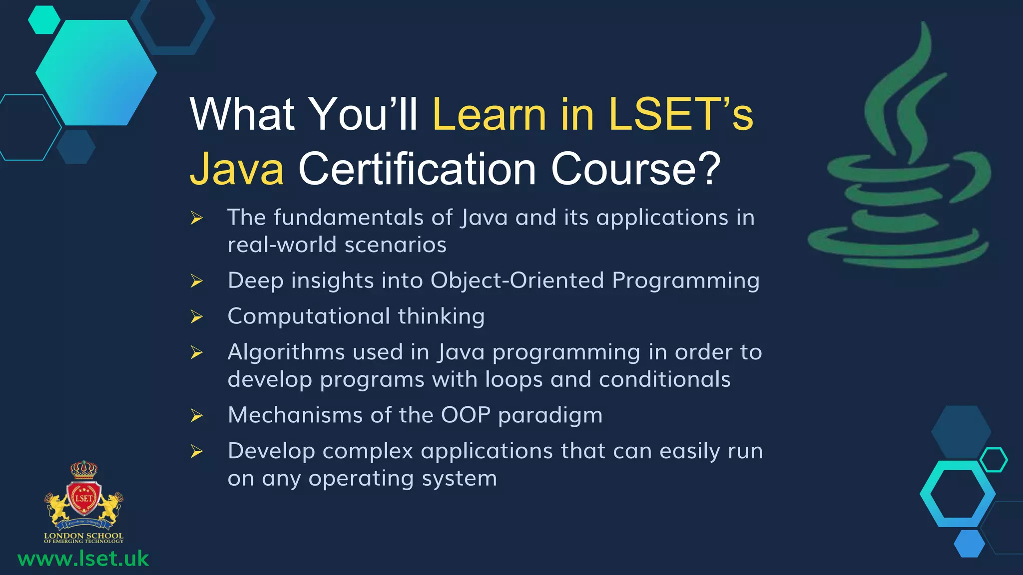 www.lset.uk
 The fundamentals of Java and its applications in
real-world scenarios
 Deep insights into Object-Oriented Programming
 Computational thinking
 Algorithms used in Java programming in order to
develop programs with loops and conditionals
 Mechanisms of the OOP paradigm
 Develop complex applications that can easily run
on any operating system
What You’ll Learn in LSET’s
Java Certification Course?
 