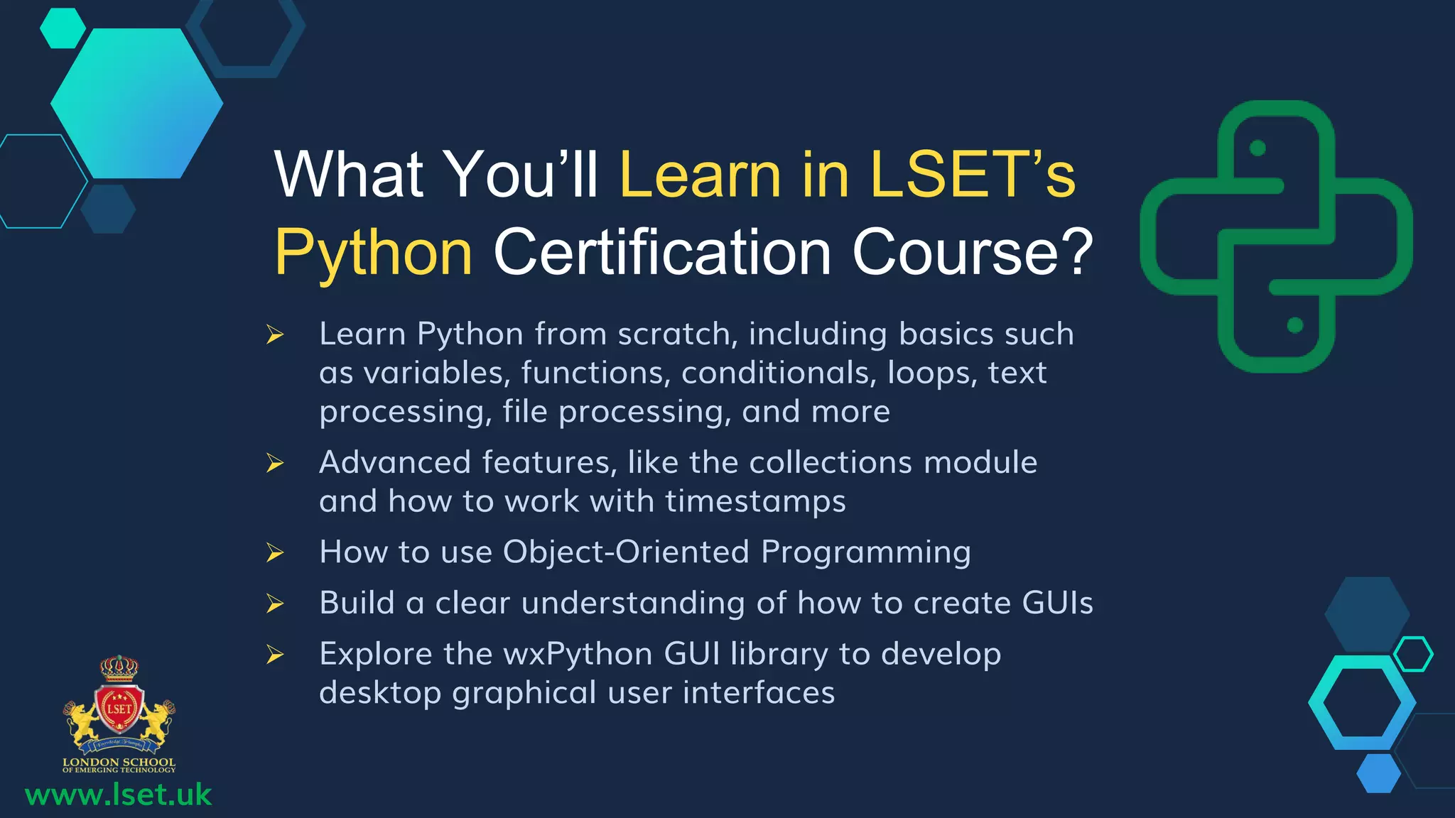 www.lset.uk
 Learn Python from scratch, including basics such
as variables, functions, conditionals, loops, text
processing, file processing, and more
 Advanced features, like the collections module
and how to work with timestamps
 How to use Object-Oriented Programming
 Build a clear understanding of how to create GUIs
 Explore the wxPython GUI library to develop
desktop graphical user interfaces
What You’ll Learn in LSET’s
Python Certification Course?
 