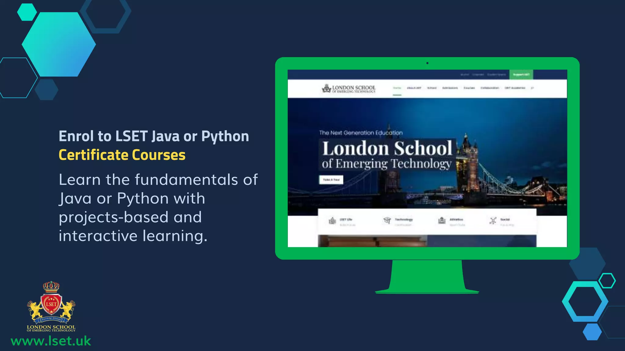 www.lset.uk
Place your screenshot here
Enrol to LSET Java or Python
Certificate Courses
Learn the fundamentals of
Java or Python with
projects-based and
interactive learning.
 
