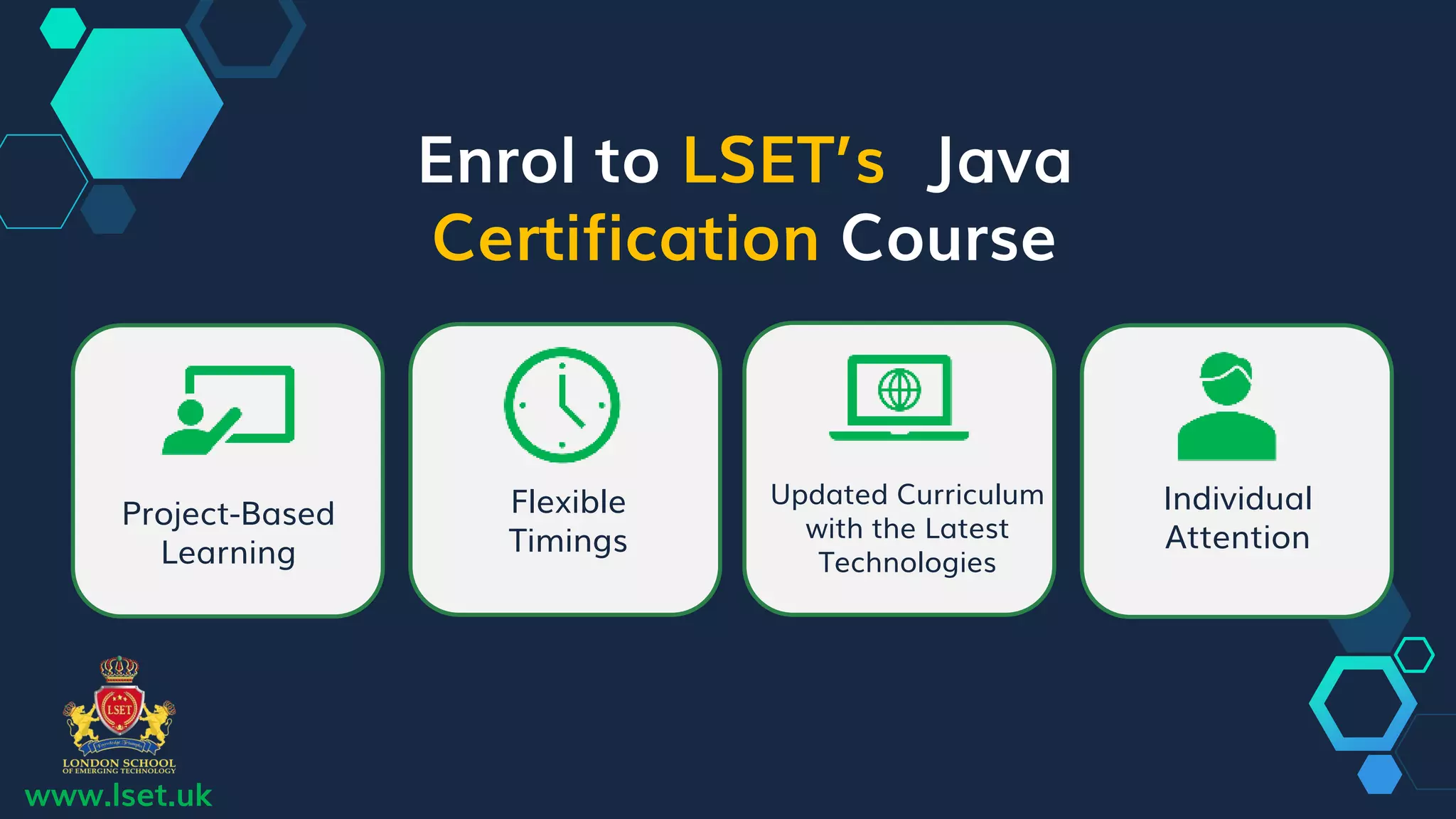 Enrol to LSET’s Java
Certification Course
Project-Based
Learning
Flexible
Timings
Updated Curriculum
with the Latest
Technologies
Individual
Attention
www.lset.uk
 