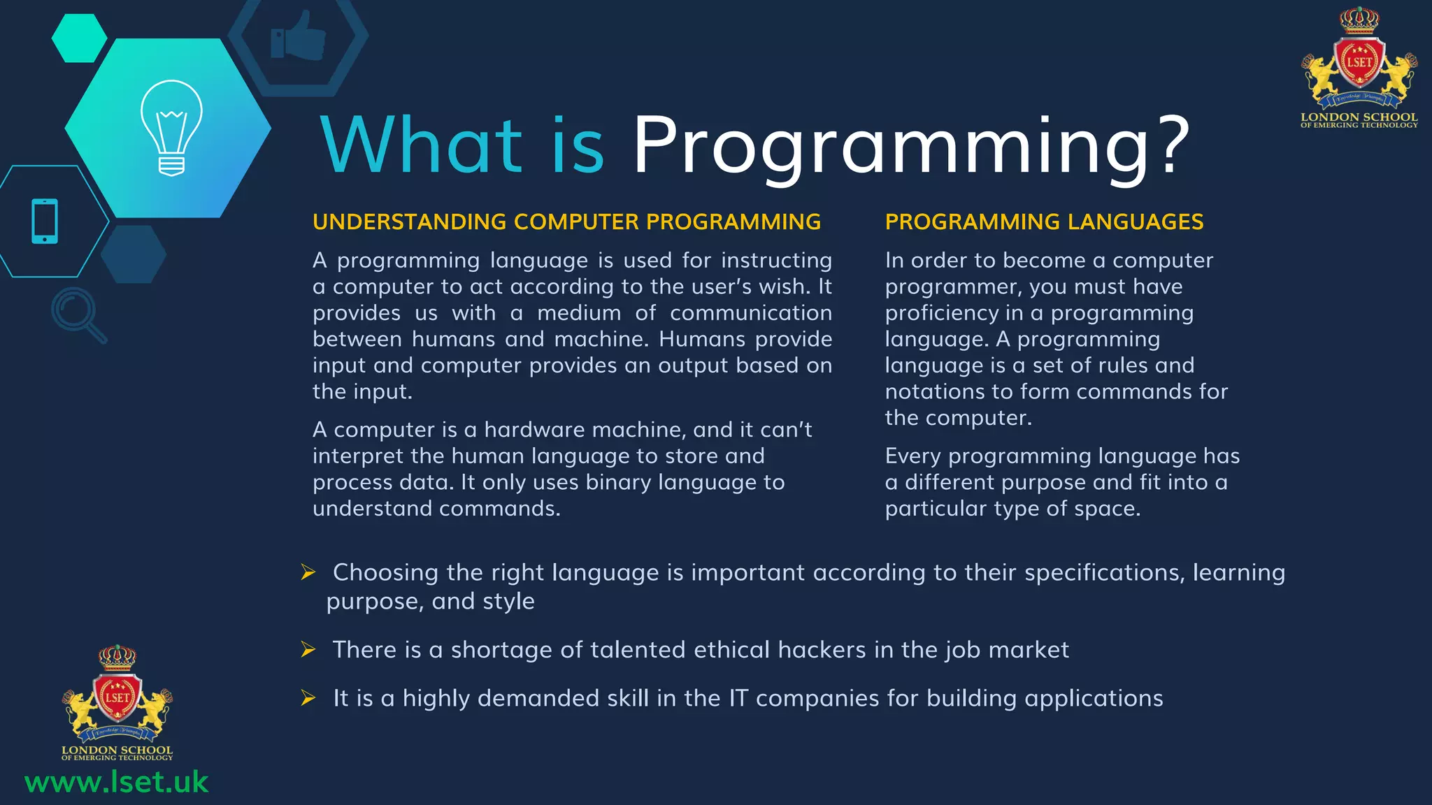 What is Programming?
UNDERSTANDING COMPUTER PROGRAMMING
A programming language is used for instructing
a computer to act according to the user’s wish. It
provides us with a medium of communication
between humans and machine. Humans provide
input and computer provides an output based on
the input.
A computer is a hardware machine, and it can’t
interpret the human language to store and
process data. It only uses binary language to
understand commands.
PROGRAMMING LANGUAGES
In order to become a computer
programmer, you must have
proficiency in a programming
language. A programming
language is a set of rules and
notations to form commands for
the computer.
Every programming language has
a different purpose and fit into a
particular type of space.
 Choosing the right language is important according to their specifications, learning
purpose, and style
 There is a shortage of talented ethical hackers in the job market
 It is a highly demanded skill in the IT companies for building applications
www.lset.uk
 