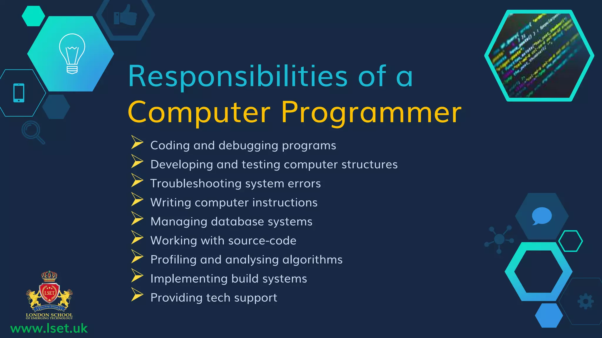 Responsibilities of a
Computer Programmer
 Coding and debugging programs
 Developing and testing computer structures
 Troubleshooting system errors
 Writing computer instructions
 Managing database systems
 Working with source-code
 Profiling and analysing algorithms
 Implementing build systems
 Providing tech support
www.lset.uk
 