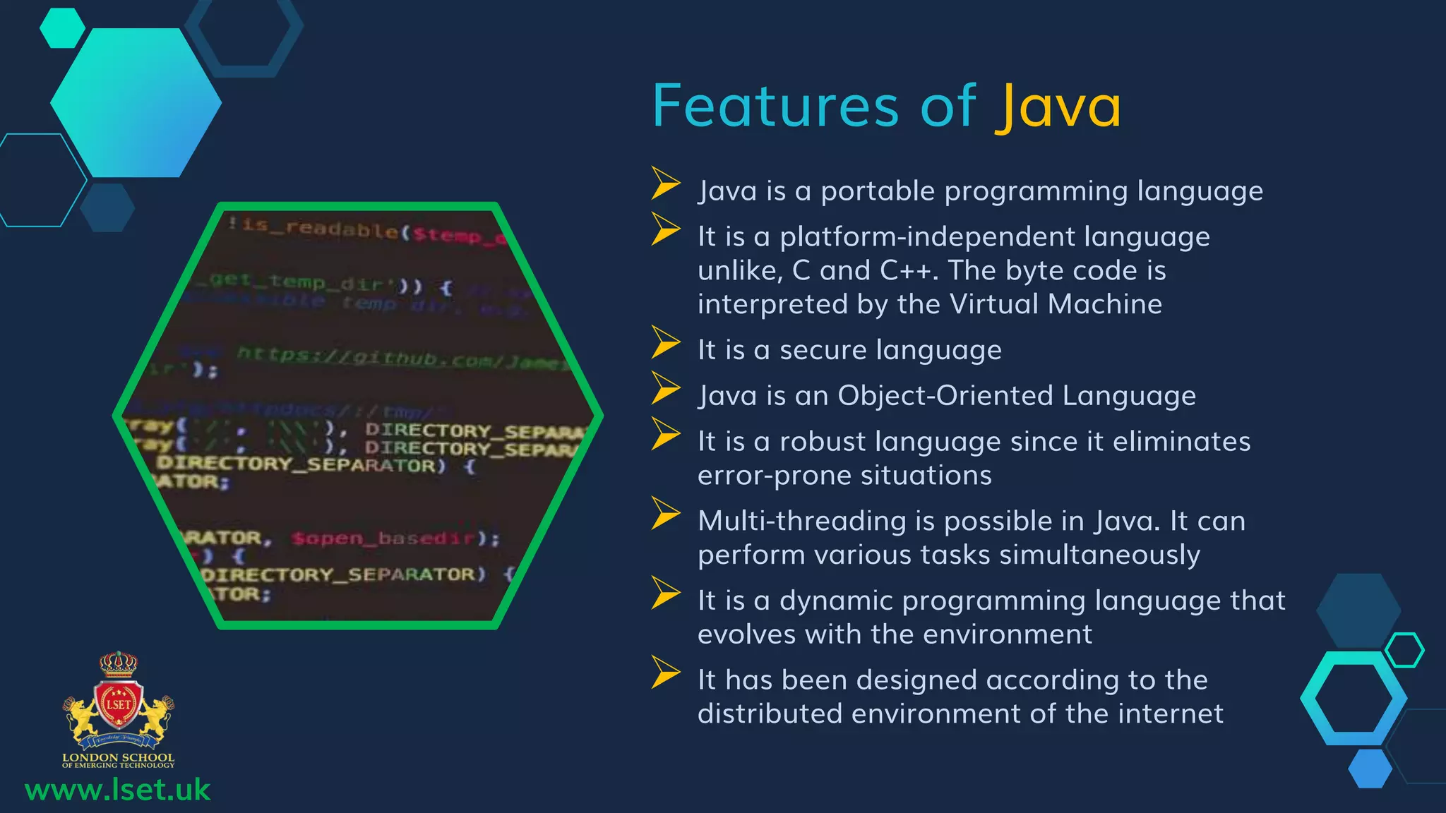 Features of Java
 Java is a portable programming language
 It is a platform-independent language
unlike, C and C++. The byte code is
interpreted by the Virtual Machine
 It is a secure language
 Java is an Object-Oriented Language
 It is a robust language since it eliminates
error-prone situations
 Multi-threading is possible in Java. It can
perform various tasks simultaneously
 It is a dynamic programming language that
evolves with the environment
 It has been designed according to the
distributed environment of the internet
www.lset.uk
 