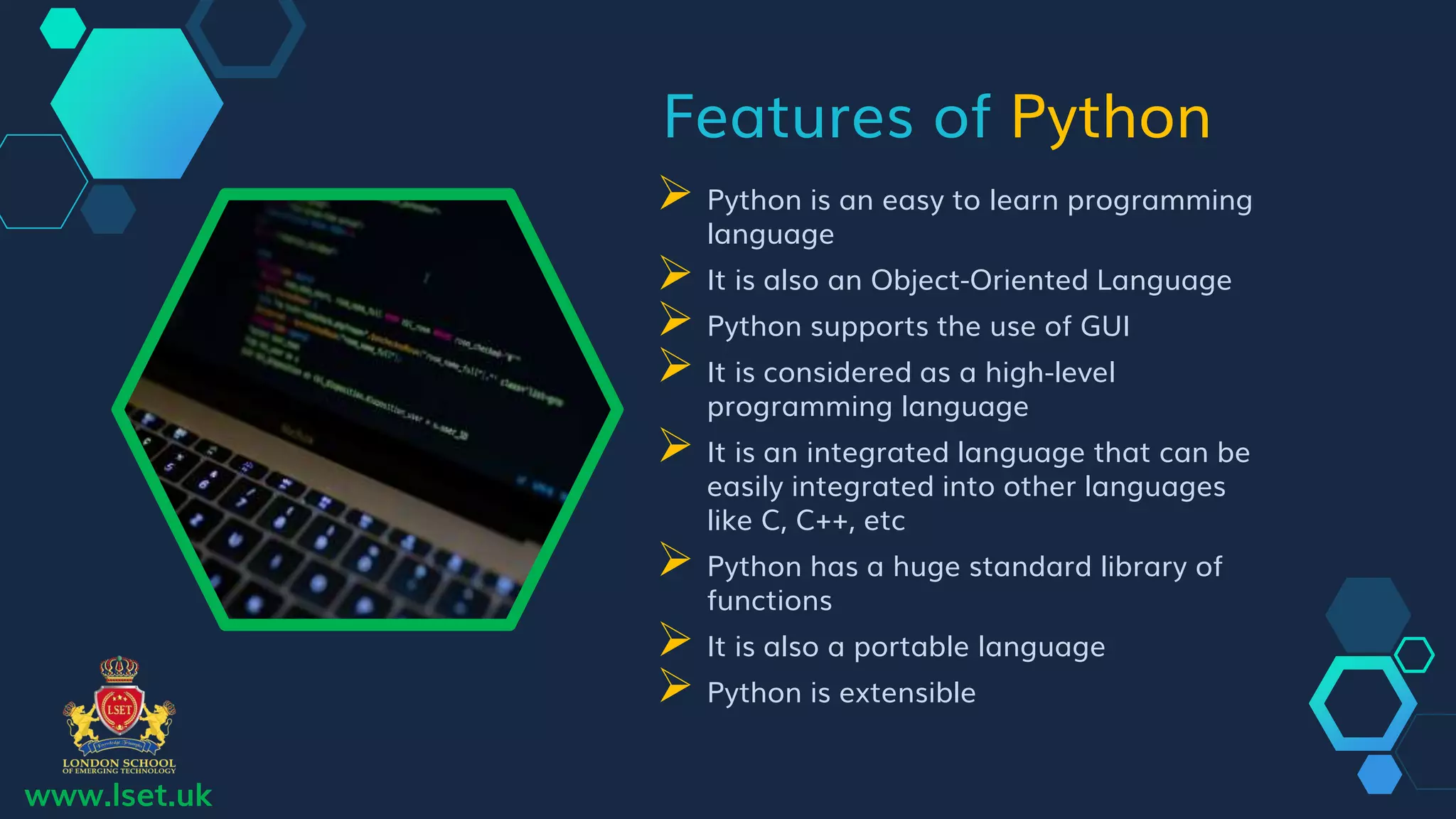 Features of Python
 Python is an easy to learn programming
language
 It is also an Object-Oriented Language
 Python supports the use of GUI
 It is considered as a high-level
programming language
 It is an integrated language that can be
easily integrated into other languages
like C, C++, etc
 Python has a huge standard library of
functions
 It is also a portable language
 Python is extensible
www.lset.uk
 