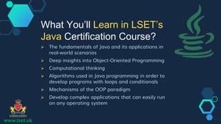 www.lset.uk
 The fundamentals of Java and its applications in
real-world scenarios
 Deep insights into Object-Oriented Programming
 Computational thinking
 Algorithms used in Java programming in order to
develop programs with loops and conditionals
 Mechanisms of the OOP paradigm
 Develop complex applications that can easily run
on any operating system
What You’ll Learn in LSET’s
Java Certification Course?
 