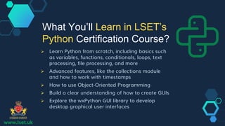 www.lset.uk
 Learn Python from scratch, including basics such
as variables, functions, conditionals, loops, text
processing, file processing, and more
 Advanced features, like the collections module
and how to work with timestamps
 How to use Object-Oriented Programming
 Build a clear understanding of how to create GUIs
 Explore the wxPython GUI library to develop
desktop graphical user interfaces
What You’ll Learn in LSET’s
Python Certification Course?
 