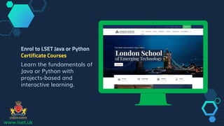 www.lset.uk
Place your screenshot here
Enrol to LSET Java or Python
Certificate Courses
Learn the fundamentals of
Java or Python with
projects-based and
interactive learning.
 