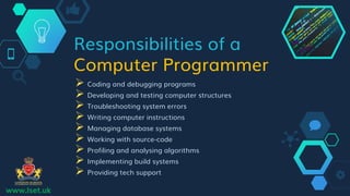 Responsibilities of a
Computer Programmer
 Coding and debugging programs
 Developing and testing computer structures
 Troubleshooting system errors
 Writing computer instructions
 Managing database systems
 Working with source-code
 Profiling and analysing algorithms
 Implementing build systems
 Providing tech support
www.lset.uk
 