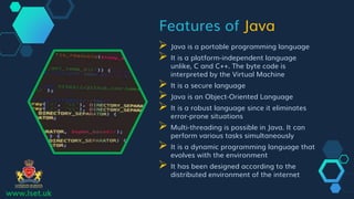 Features of Java
 Java is a portable programming language
 It is a platform-independent language
unlike, C and C++. The byte code is
interpreted by the Virtual Machine
 It is a secure language
 Java is an Object-Oriented Language
 It is a robust language since it eliminates
error-prone situations
 Multi-threading is possible in Java. It can
perform various tasks simultaneously
 It is a dynamic programming language that
evolves with the environment
 It has been designed according to the
distributed environment of the internet
www.lset.uk
 