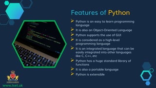 Features of Python
 Python is an easy to learn programming
language
 It is also an Object-Oriented Language
 Python supports the use of GUI
 It is considered as a high-level
programming language
 It is an integrated language that can be
easily integrated into other languages
like C, C++, etc
 Python has a huge standard library of
functions
 It is also a portable language
 Python is extensible
www.lset.uk
 