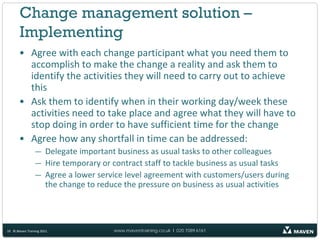 Change management solution –
       Implementing
       • Agree with each change participant what you need them to
         accomplish to make the change a reality and ask them to
         identify the activities they will need to carry out to achieve
         this
       • Ask them to identify when in their working day/week these
         activities need to take place and agree what they will have to
         stop doing in order to have sufficient time for the change
       • Agree how any shortfall in time can be addressed:
                — Delegate important business as usual tasks to other colleagues
                — Hire temporary or contract staff to tackle business as usual tasks
                — Agree a lower service level agreement with customers/users during
                  the change to reduce the pressure on business as usual activities




10 © Maven Training 2011             www.maventraining.co.uk І 020 7089 6161
 