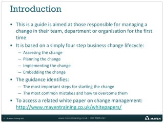 Introduction
       • This is a guide is aimed at those responsible for managing a
         change in their team, department or organisation for the first
         time
       • It is based on a simply four step business change lifecycle:
                 —     Assessing the change
                 —     Planning the change
                 —     Implementing the change
                 —     Embedding the change
       • The guidance identifies:
                 — The most important steps for starting the change
                 — The most common mistakes and how to overcome them
       • To access a related white paper on change management:
         http://www.maventraining.co.uk/whitepapers/
2   © Maven Training 2011               www.maventraining.co.uk І 020 7089 6161
 