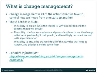 What is change management?
       • Change management is all of the actions that we take to
         control how we move from one state to another
       • These actions include:
                 — The ability to explain what the change is, why it is needed and the
                   benefits that it will deliver
                 — The ability to influence, motivate and persuade others to see the change
                   in the same positive light that you do, and to willingly become involved
                   in its implementation
                 — The ability to break the change into all of the activities that need to
                   happen, and prioritise and resource them


       • For more information:
         http://www.maventraining.co.uk/change-management-
         explained/


3   © Maven Training 2011             www.maventraining.co.uk І 020 7089 6161
 