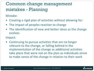 Common change management
        mistakes - Planning
       Mistake:
       • Creating a rigid plan of activities without allowing for:
       • The impact of peoples reaction to change
       • The identification of new and better ideas as the change
         evolves
       Impact:
       • Continuing to pursue activities that are no longer
         relevant to the change, or falling behind in the
         implementation of the change as additional activities
         take place that were not on the plan as individuals strive
         to make sense of the change in relation to their work


5   © Maven Training 2011   www.maventraining.co.uk І 020 7089 6161
 