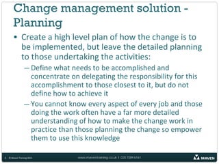 Change management solution -
        Planning
       • Create a high level plan of how the change is to
         be implemented, but leave the detailed planning
         to those undertaking the activities:
                 — Define what needs to be accomplished and
                   concentrate on delegating the responsibility for this
                   accomplishment to those closest to it, but do not
                   define how to achieve it
                 — You cannot know every aspect of every job and those
                   doing the work often have a far more detailed
                   understanding of how to make the change work in
                   practice than those planning the change so empower
                   them to use this knowledge

6   © Maven Training 2011        www.maventraining.co.uk І 020 7089 6161
 