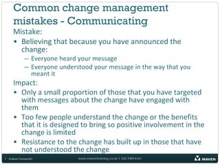 Common change management
       mistakes - Communicating
       Mistake:
       • Believing that because you have announced the
         change:
                 — Everyone heard your message
                 — Everyone understood your message in the way that you
                   meant it
       Impact:
       • Only a small proportion of those that you have targeted
         with messages about the change have engaged with
         them
       • Too few people understand the change or the benefits
         that it is designed to bring so positive involvement in the
         change is limited
       • Resistance to the change has built up in those that have
         not understood the change
7   © Maven Training 2011         www.maventraining.co.uk І 020 7089 6161
 