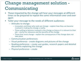 Change management solution -
        Communicating
       • Those impacted by the change will hear your messages at different
         times so be prepared to repeat the same information over and over
         again
       • Tailor your message to the needs of different audiences:
                 — Attitudes to change:
                            — Innovators and those who seek out change – explain how they can become
                              involved in making the change a reality
                            — Those willing to become involved in the change as long as it is relevant to their
                              job – clarify the relevance and the benefits of the change
                            — Those that resist change – explain the consequences if the change does not
                              take place
                 — Communication preferences:
                 — Visual preference - create diagrams and pictures of the change
                 — Reading preference – create user guides, research papers and detailed
                   documents explaining the change
                 — Physical preference – create



8   © Maven Training 2011                       www.maventraining.co.uk І 020 7089 6161
 