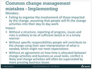 Common change management
       mistakes - Implementing
       Mistakes:
       • Failing to organise the involvement of those impacted
         by the change, assuming that people will fit the change
         activities into their day to day work
       Impact:
       • Without a structure, reporting of progress, issues and
         risks is unlikely to be of sufficient detail or in a timely
         manner
       • Without specific responsibilities people will contribute to
         the change using their own interpretation of what is
         needed, which might not meet expectations
       • Without an agreement on how time is allocated between
         change activities and business as usual tasks, conflict is
         likely and change activities will often be superseded by
         more pressing business issues
9   © Maven Training 2011   www.maventraining.co.uk І 020 7089 6161
 