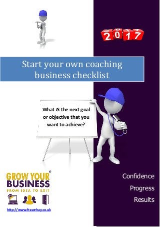 Start your own coaching
business checklist
Confidence
Progress
Results
http://www.fraserhay.co.uk
What IS the next goal
or objective that you
want to achieve?
 