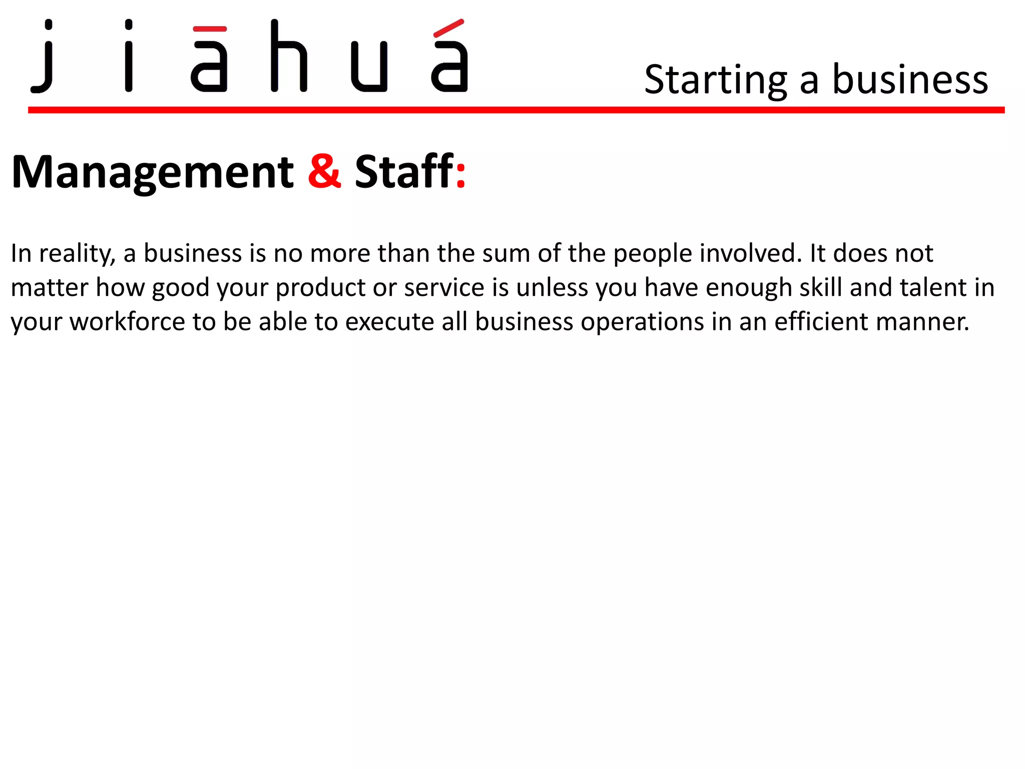 Starting a business

Management & Staff:
In reality, a business is no more than the sum of the people involved. It does not
matter how good your product or service is unless you have enough skill and talent in
your workforce to be able to execute all business operations in an efficient manner.
 