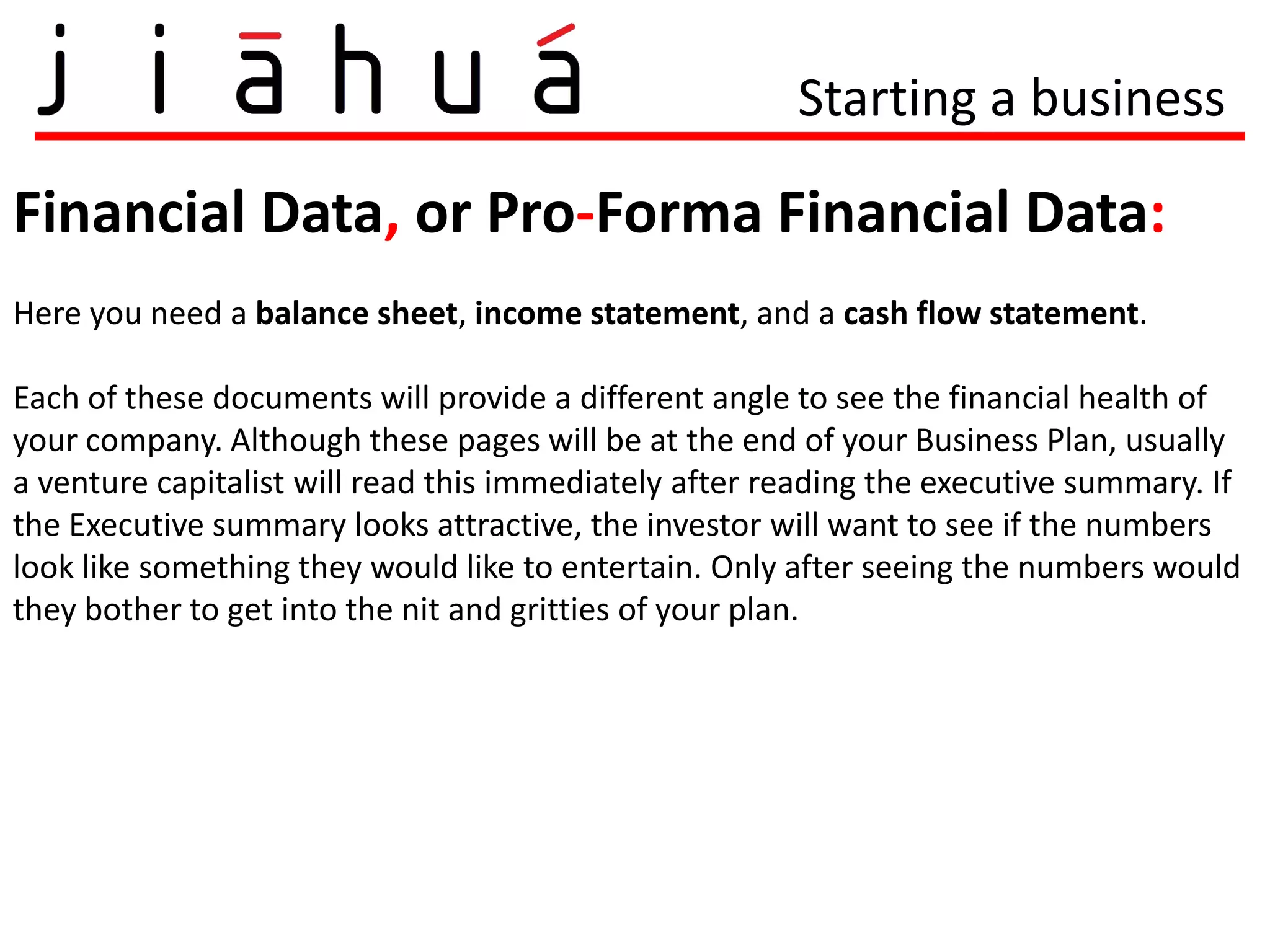Starting a business

Financial Data, or Pro-Forma Financial Data:
Here you need a balance sheet, income statement, and a cash flow statement.

Each of these documents will provide a different angle to see the financial health of
your company. Although these pages will be at the end of your Business Plan, usually
a venture capitalist will read this immediately after reading the executive summary. If
the Executive summary looks attractive, the investor will want to see if the numbers
look like something they would like to entertain. Only after seeing the numbers would
they bother to get into the nit and gritties of your plan.
 