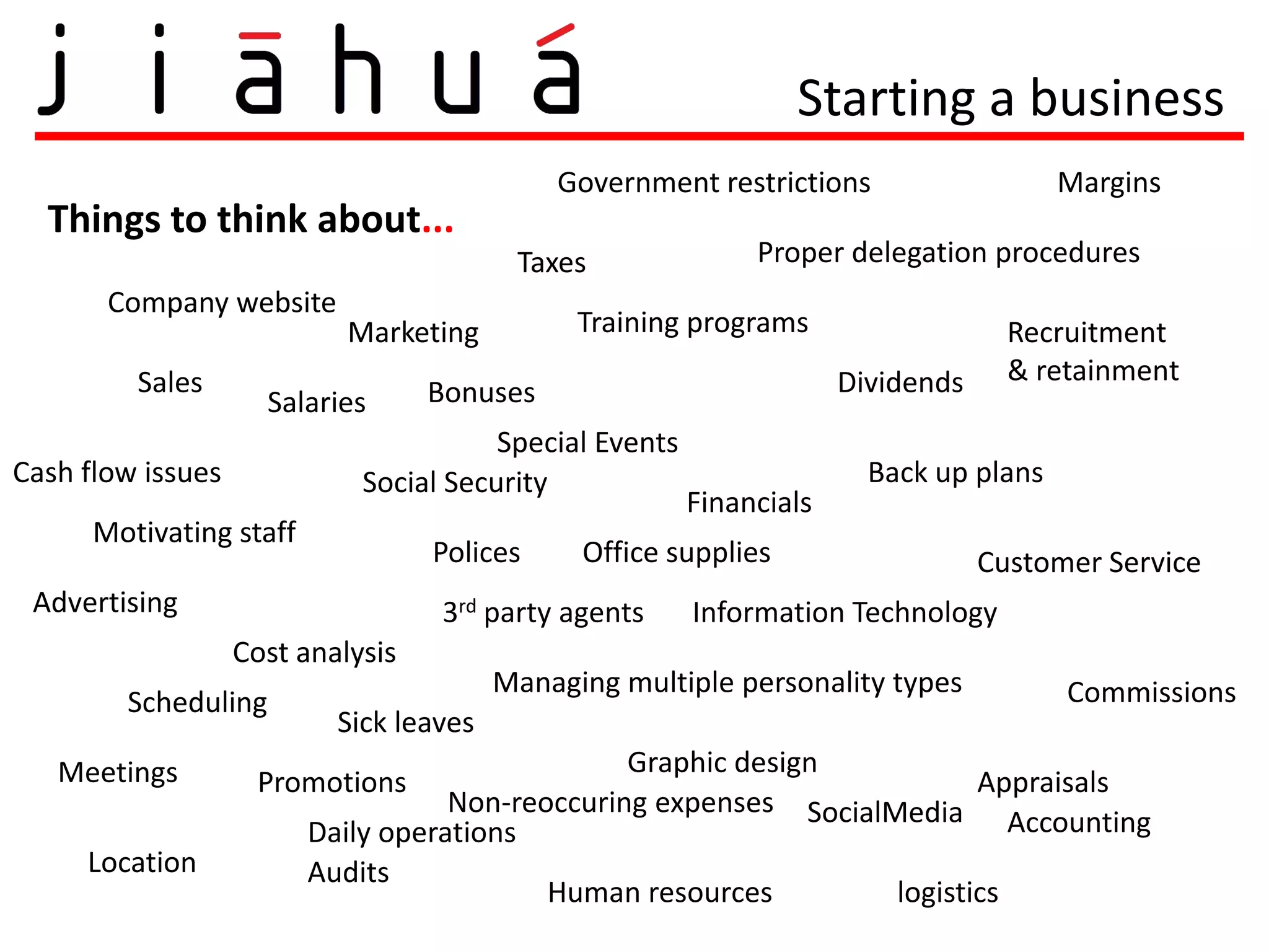Starting a business
                                             Government restrictions                    Margins
  Things to think about...
                                          Taxes               Proper delegation procedures
       Company website
                            Marketing          Training programs                    Recruitment
         Sales                                                        Dividends     & retainment
                     Salaries      Bonuses
                                        Special Events
Cash flow issues             Social Security                            Back up plans
                                                         Financials
      Motivating staff
                                   Polices     Office supplies                    Customer Service
 Advertising                       3rd party agents      Information Technology
                   Cost analysis
                                         Managing multiple personality types            Commissions
        Scheduling
                           Sick leaves
   Meetings                                      Graphic design
                    Promotions                                            Appraisals
                                    Non-reoccuring expenses SocialMedia
                         Daily operations                                    Accounting
     Location            Audits
                                           Human resources         logistics
 