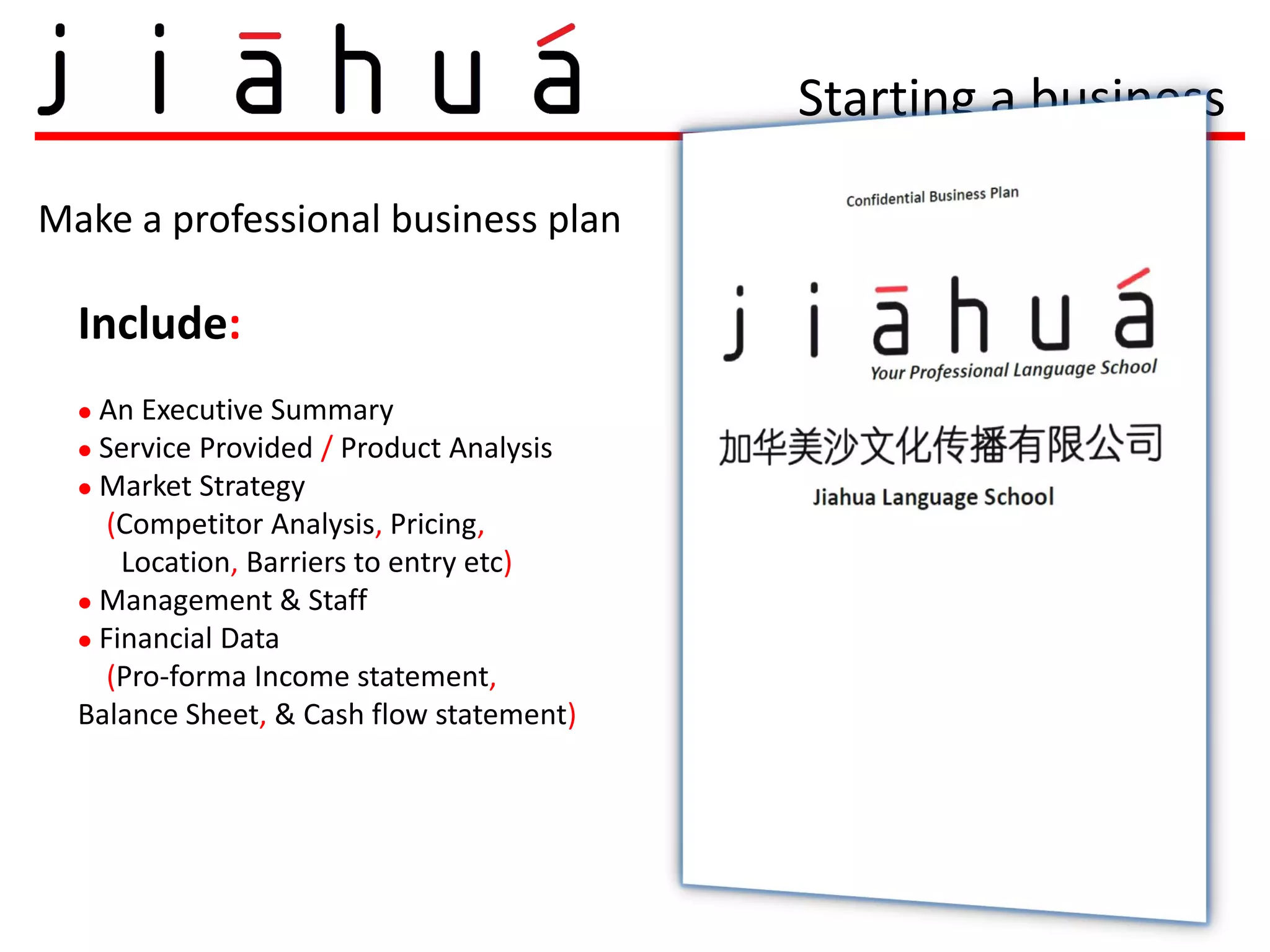 Starting a business

Make a professional business plan

  Include:
   An Executive Summary
   Service Provided / Product Analysis
   Market Strategy

     (Competitor Analysis, Pricing,
      Location, Barriers to entry etc)
   Management & Staff
   Financial Data
     (Pro-forma Income statement,
  Balance Sheet, & Cash flow statement)
 