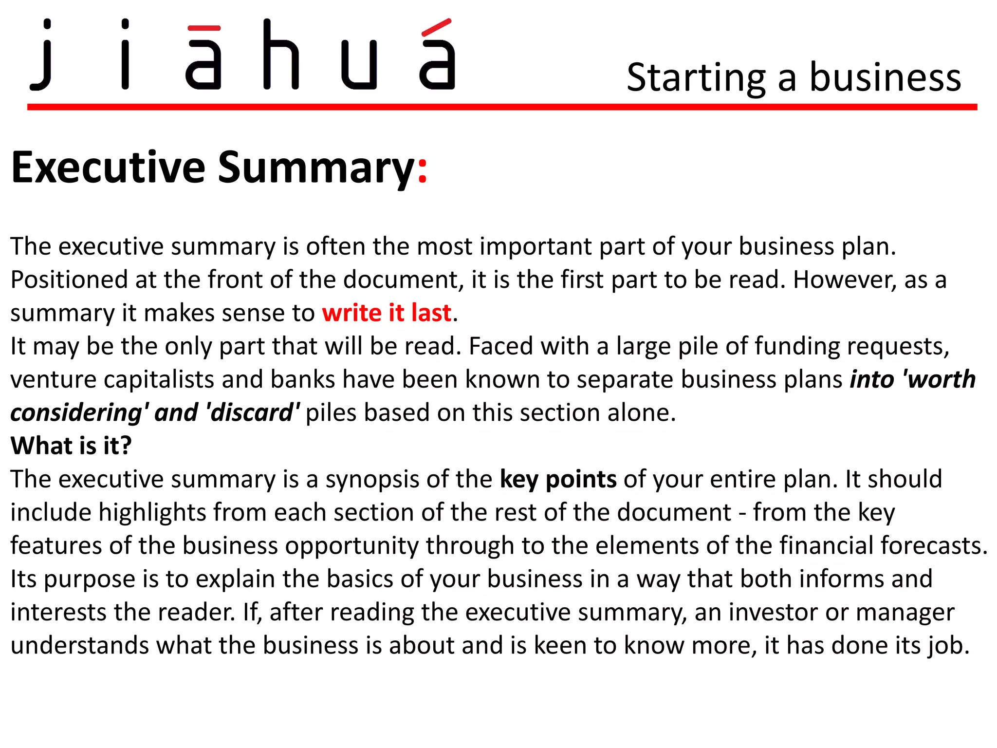 Starting a business

Executive Summary:
The executive summary is often the most important part of your business plan.
Positioned at the front of the document, it is the first part to be read. However, as a
summary it makes sense to write it last.
It may be the only part that will be read. Faced with a large pile of funding requests,
venture capitalists and banks have been known to separate business plans into 'worth
considering' and 'discard' piles based on this section alone.
What is it?
The executive summary is a synopsis of the key points of your entire plan. It should
include highlights from each section of the rest of the document - from the key
features of the business opportunity through to the elements of the financial forecasts.
Its purpose is to explain the basics of your business in a way that both informs and
interests the reader. If, after reading the executive summary, an investor or manager
understands what the business is about and is keen to know more, it has done its job.
 
