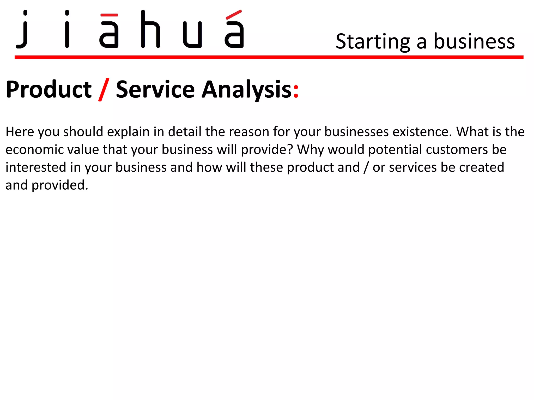 Starting a business

Product / Service Analysis:
Here you should explain in detail the reason for your businesses existence. What is the
economic value that your business will provide? Why would potential customers be
interested in your business and how will these product and / or services be created
and provided.
 