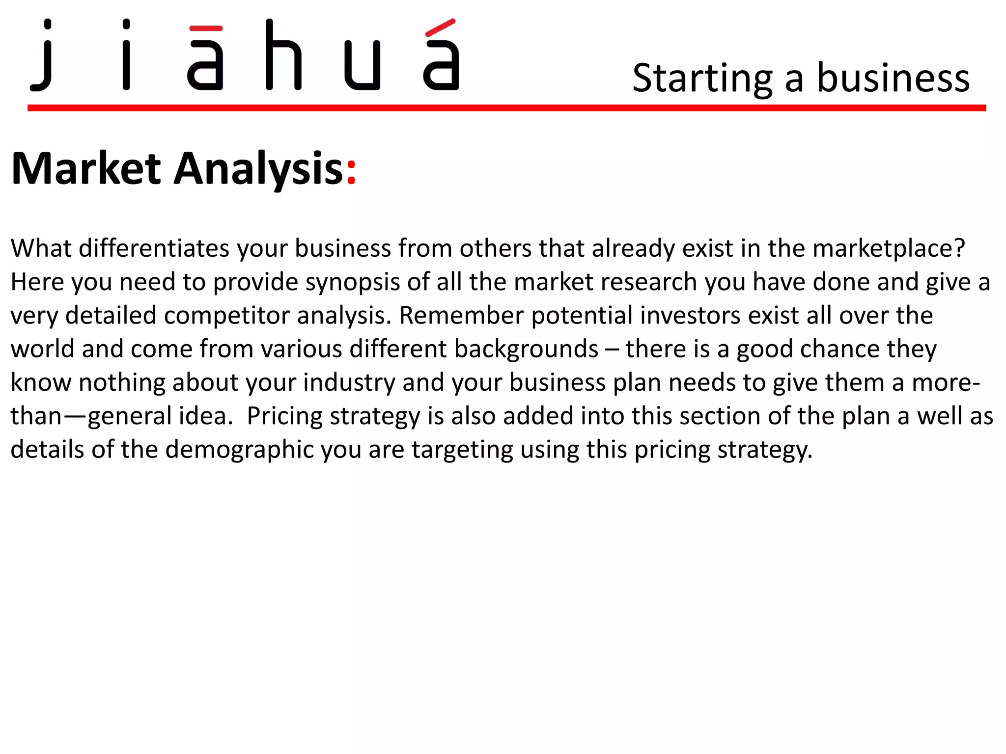 Starting a business

Market Analysis:
What differentiates your business from others that already exist in the marketplace?
Here you need to provide synopsis of all the market research you have done and give a
very detailed competitor analysis. Remember potential investors exist all over the
world and come from various different backgrounds – there is a good chance they
know nothing about your industry and your business plan needs to give them a more-
than—general idea. Pricing strategy is also added into this section of the plan a well as
details of the demographic you are targeting using this pricing strategy.
 