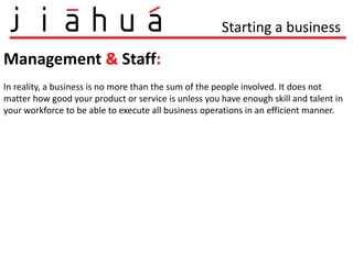 Starting a business

Management & Staff:
In reality, a business is no more than the sum of the people involved. It does not
matter how good your product or service is unless you have enough skill and talent in
your workforce to be able to execute all business operations in an efficient manner.
 