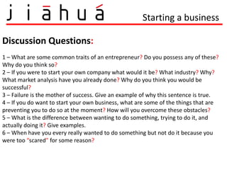 Starting a business

Discussion Questions:
1 – What are some common traits of an entrepreneur? Do you possess any of these?
Why do you think so?
2 – If you were to start your own company what would it be? What industry? Why?
What market analysis have you already done? Why do you think you would be
successful?
3 – Failure is the mother of success. Give an example of why this sentence is true.
4 – If you do want to start your own business, what are some of the things that are
preventing you to do so at the moment? How will you overcome these obstacles?
5 – What is the difference between wanting to do something, trying to do it, and
actually doing it? Give examples.
6 – When have you every really wanted to do something but not do it because you
were too “scared” for some reason?
 