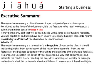 Starting a business

Executive Summary:
The executive summary is often the most important part of your business plan.
Positioned at the front of the document, it is the first part to be read. However, as a
summary it makes sense to write it last.
It may be the only part that will be read. Faced with a large pile of funding requests,
venture capitalists and banks have been known to separate business plans into 'worth
considering' and 'discard' piles based on this section alone.
What is it?
The executive summary is a synopsis of the key points of your entire plan. It should
include highlights from each section of the rest of the document - from the key
features of the business opportunity through to the elements of the financial forecasts.
Its purpose is to explain the basics of your business in a way that both informs and
interests the reader. If, after reading the executive summary, an investor or manager
understands what the business is about and is keen to know more, it has done its job.
 