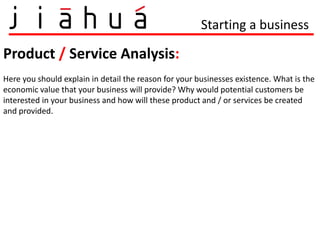Starting a business

Product / Service Analysis:
Here you should explain in detail the reason for your businesses existence. What is the
economic value that your business will provide? Why would potential customers be
interested in your business and how will these product and / or services be created
and provided.
 