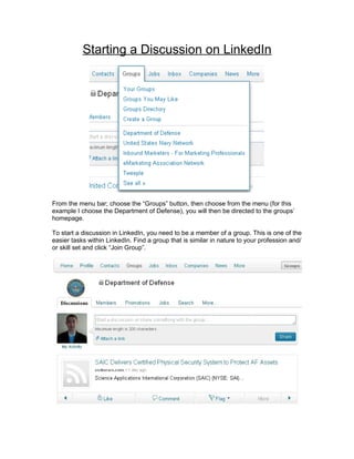 Starting a Discussion on LinkedIn




From the menu bar; choose the “Groups” button, then choose from the menu (for this
example I choose the Department of Defense), you will then be directed to the groups’
homepage.

To start a discussion in LinkedIn, you need to be a member of a group. This is one of the
easier tasks within LinkedIn. Find a group that is similar in nature to your profession and/
or skill set and click “Join Group”.
 