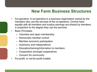 New Farm Business Structures
• Co-operative: A co-operative is a business organization owned by the
members who use the services of the co-operative. Control rests
equally with all members and surplus earnings are shared by members
in proportion to the degree they use the services.
• Basic Principles:
– Voluntary and open membership
– Democratic member control
– Member economic participation
– Autonomy and independence
– Education/training/information to members
– Cooperation amongst cooperatives
– Concern for community
• For-profit, or not-for-profit models
 