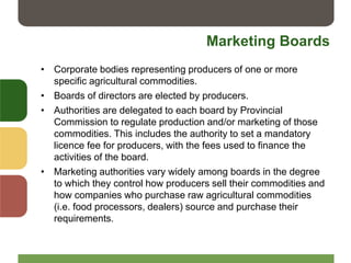 Marketing Boards
• Corporate bodies representing producers of one or more
specific agricultural commodities.
• Boards of directors are elected by producers.
• Authorities are delegated to each board by Provincial
Commission to regulate production and/or marketing of those
commodities. This includes the authority to set a mandatory
licence fee for producers, with the fees used to finance the
activities of the board.
• Marketing authorities vary widely among boards in the degree
to which they control how producers sell their commodities and
how companies who purchase raw agricultural commodities
(i.e. food processors, dealers) source and purchase their
requirements.
 