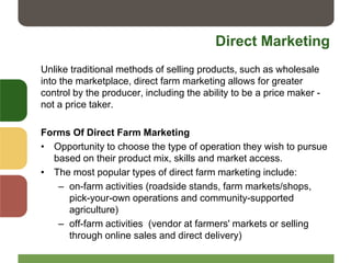 Direct Marketing
Unlike traditional methods of selling products, such as wholesale
into the marketplace, direct farm marketing allows for greater
control by the producer, including the ability to be a price maker -
not a price taker.
Forms Of Direct Farm Marketing
• Opportunity to choose the type of operation they wish to pursue
based on their product mix, skills and market access.
• The most popular types of direct farm marketing include:
– on-farm activities (roadside stands, farm markets/shops,
pick-your-own operations and community-supported
agriculture)
– off-farm activities (vendor at farmers' markets or selling
through online sales and direct delivery)
 