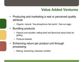 Value Added Ventures
• Producing and marketing a real or perceived quality
attribute
– Organic, natural, “low-phosphorus fed swine”, free-run eggs
• Bundling products
– Pasture and woodlot: selling beef and flavoured wood chips for
grilling
– Produce baskets
• Enhancing return per product unit through
processing
– Baking, butchering, beeswax candles
 