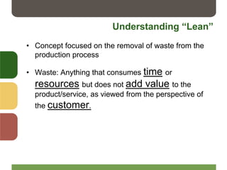 Understanding “Lean”
• Concept focused on the removal of waste from the
production process
• Waste: Anything that consumes time or
resources but does not add value to the
product/service, as viewed from the perspective of
the customer.
 