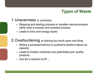 Types of Waste
1.Unevenness in a process
– Stopping and starting process or variable volume process
rather than a smooth and constant process
– Leads to time and energy waste
2.Overburdening or placing too much upon one thing
– Where a process/machine is pushed to perform above its
capacity
– Leads to broken machines and potentially poor quality
products
– Can be a reaction to #1…
 