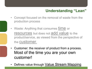 Understanding “Lean”
• Concept focused on the removal of waste from the
production process
• Waste: Anything that consumes time or
resources but does not add value to the
product/service, as viewed from the perspective of
the customer.
• Customer: the receiver of product from a process.
Most of the time you are your own
customer!
• Defines value through Value Stream Mapping
 