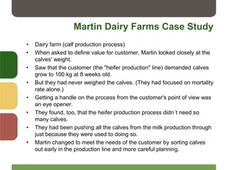 Martin Dairy Farms Case Study
• Dairy farm (calf production process)
• When asked to define value for customer, Martin looked closely at the
calves' weight.
• Saw that the customer (the "heifer production" line) demanded calves
grow to 100 kg at 8 weeks old.
• But they had never weighed the calves. (They had focused on mortality
rate alone.)
• Getting a handle on the process from the customer's point of view was
an eye opener.
• They found, too, that the heifer production process didn´t need so
many calves.
• They had been pushing all the calves from the milk production through
just because they were used to doing so.
• Martin changed to meet the needs of the customer by sorting calves
out early in the production line and more careful planning.
 