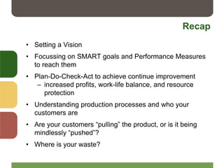 Recap
• Setting a Vision
• Focussing on SMART goals and Performance Measures
to reach them
• Plan-Do-Check-Act to achieve continue improvement
– increased profits, work-life balance, and resource
protection
• Understanding production processes and who your
customers are
• Are your customers “pulling” the product, or is it being
mindlessly “pushed”?
• Where is your waste?
 