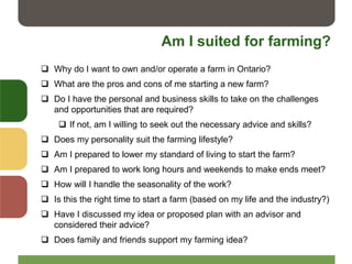 Am I suited for farming?
 Why do I want to own and/or operate a farm in Ontario?
 What are the pros and cons of me starting a new farm?
 Do I have the personal and business skills to take on the challenges
and opportunities that are required?
 If not, am I willing to seek out the necessary advice and skills?
 Does my personality suit the farming lifestyle?
 Am I prepared to lower my standard of living to start the farm?
 Am I prepared to work long hours and weekends to make ends meet?
 How will I handle the seasonality of the work?
 Is this the right time to start a farm (based on my life and the industry?)
 Have I discussed my idea or proposed plan with an advisor and
considered their advice?
 Does family and friends support my farming idea?
 