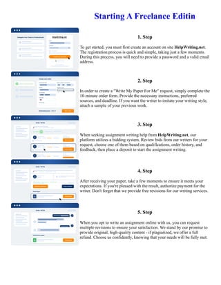 Starting A Freelance Editin
1. Step
To get started, you must first create an account on site HelpWriting.net.
The registration process is quick and simple, taking just a few moments.
During this process, you will need to provide a password and a valid email
address.
2. Step
In order to create a "Write My Paper For Me" request, simply complete the
10-minute order form. Provide the necessary instructions, preferred
sources, and deadline. If you want the writer to imitate your writing style,
attach a sample of your previous work.
3. Step
When seeking assignment writing help from HelpWriting.net, our
platform utilizes a bidding system. Review bids from our writers for your
request, choose one of them based on qualifications, order history, and
feedback, then place a deposit to start the assignment writing.
4. Step
After receiving your paper, take a few moments to ensure it meets your
expectations. If you're pleased with the result, authorize payment for the
writer. Don't forget that we provide free revisions for our writing services.
5. Step
When you opt to write an assignment online with us, you can request
multiple revisions to ensure your satisfaction. We stand by our promise to
provide original, high-quality content - if plagiarized, we offer a full
refund. Choose us confidently, knowing that your needs will be fully met.
Starting A Freelance Editin Starting A Freelance Editin
 