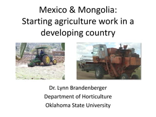 Mexico & Mongolia:
Starting agriculture work in a
     developing country




      Dr. Lynn Brandenberger
     Department of Horticulture
     Oklahoma State University
 
