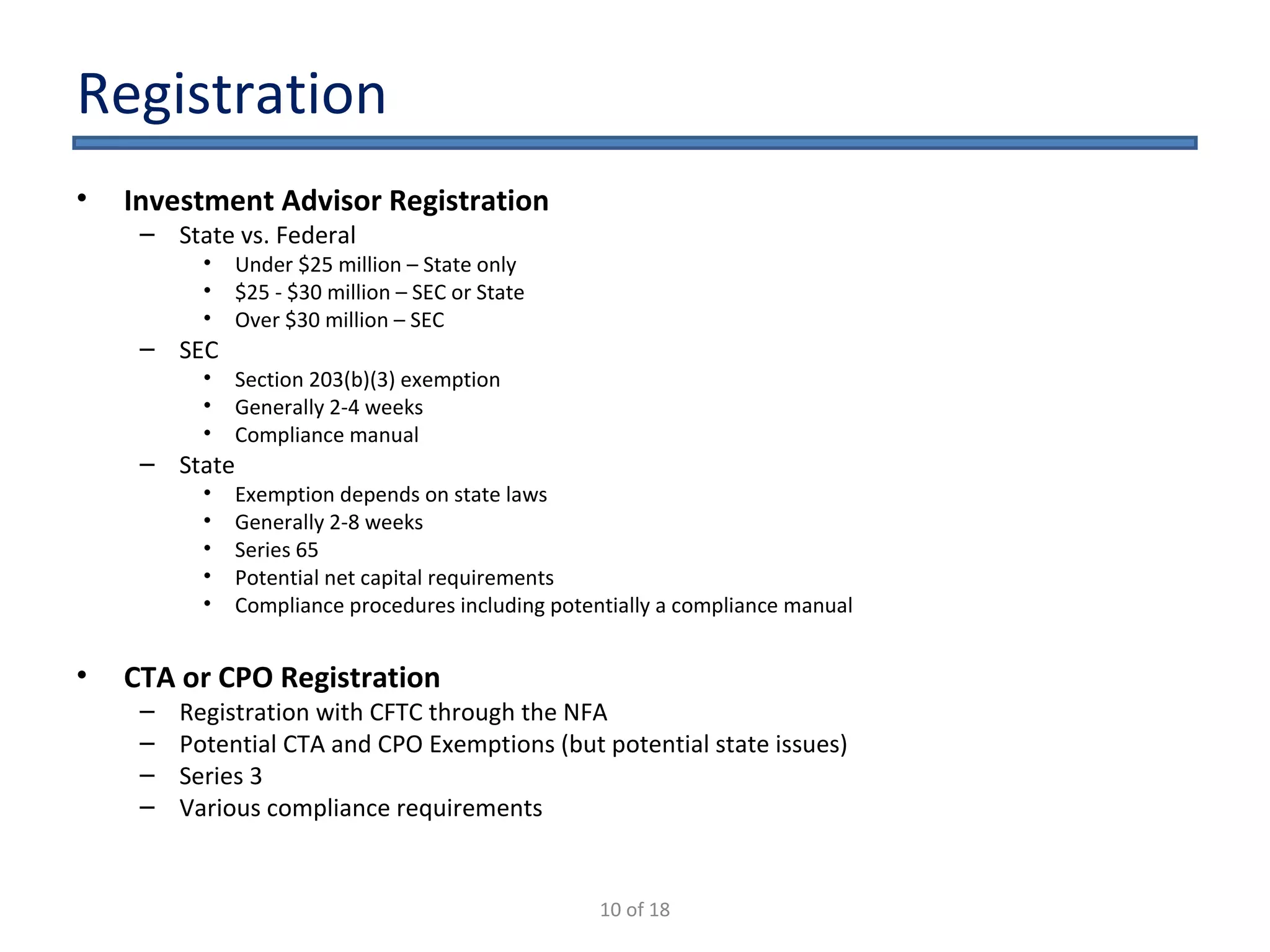 Registration Investment Advisor Registration State vs. Federal Under $25 million – State only $25 - $30 million – SEC or State Over $30 million – SEC  SEC Section 203(b)(3) exemption Generally 2-4 weeks Compliance manual State Exemption depends on state laws Generally 2-8 weeks Series 65 Potential net capital requirements Compliance procedures including potentially a compliance manual CTA or CPO Registration Registration with CFTC through the NFA Potential CTA and CPO Exemptions (but potential state issues) Series 3  Various compliance requirements 10 of 18 