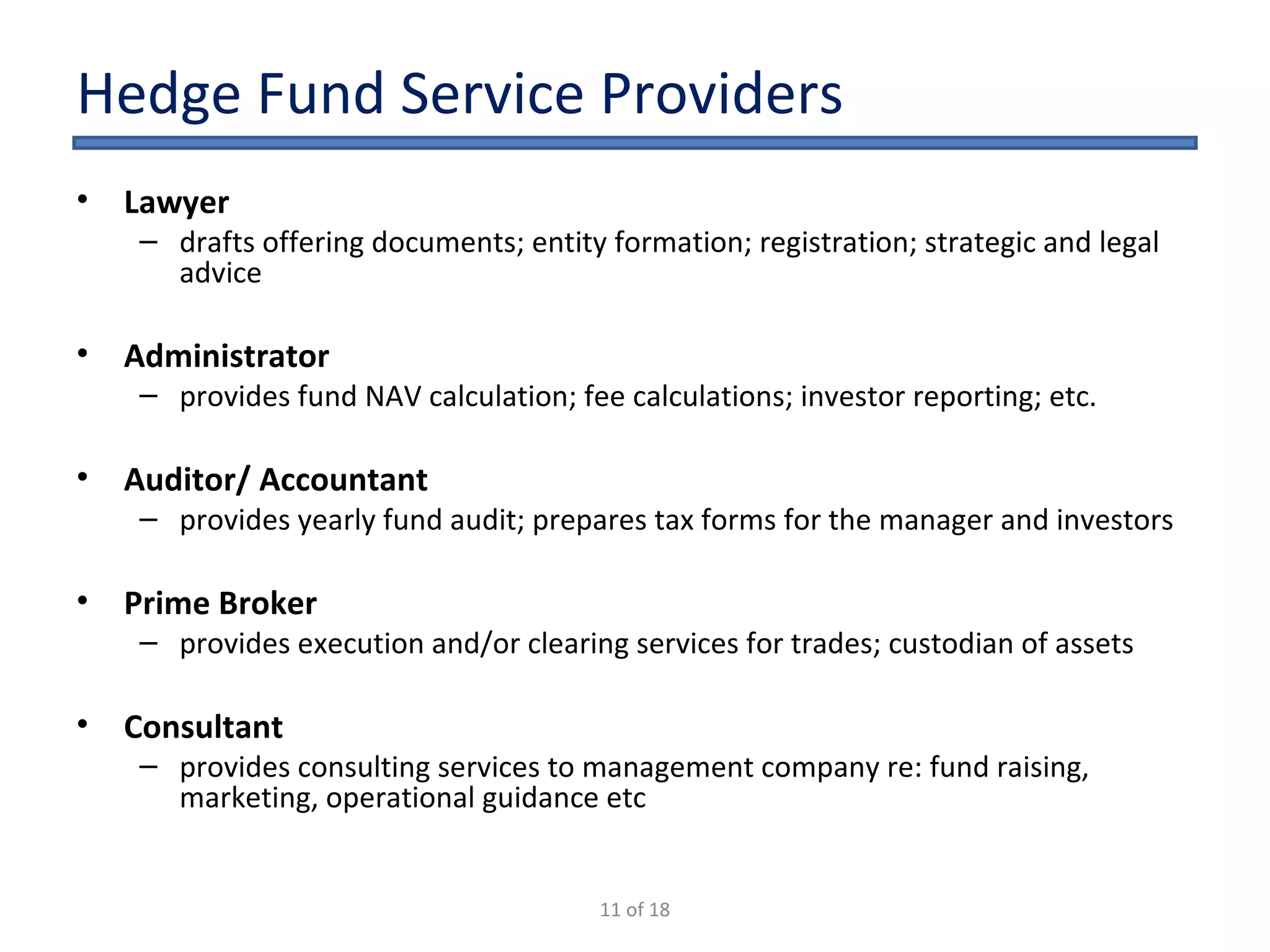 Hedge Fund Service Providers Lawyer  drafts offering documents; entity formation; registration; strategic and legal advice Administrator   provides fund NAV calculation; fee calculations; investor reporting; etc. Auditor/ Accountant  provides yearly fund audit; prepares tax forms for the manager and investors Prime Broker   provides execution and/or clearing services for trades; custodian of assets Consultant   provides consulting services to management company re: fund raising, marketing, operational guidance etc 11 of 18 